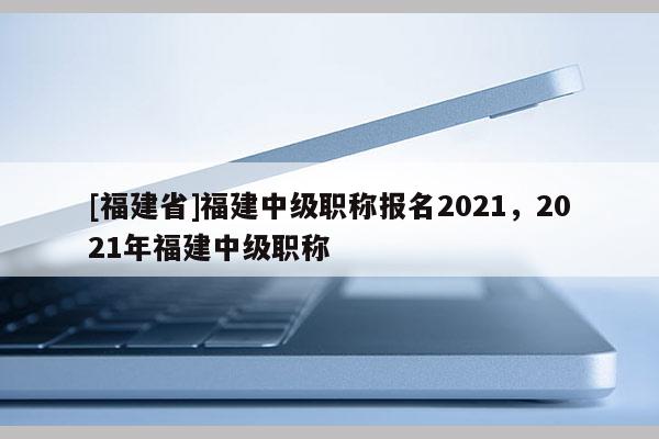 [福建省]福建中級(jí)職稱報(bào)名2021，2021年福建中級(jí)職稱