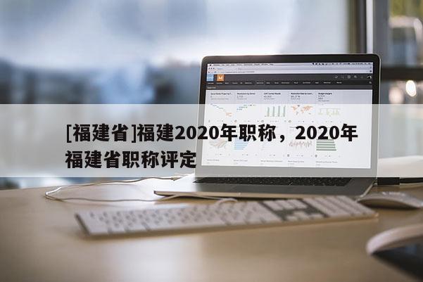 [福建省]福建2020年職稱，2020年福建省職稱評定