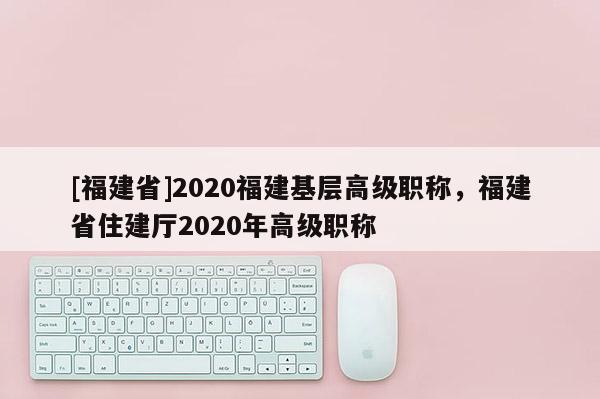 [福建省]2020福建基層高級(jí)職稱，福建省住建廳2020年高級(jí)職稱