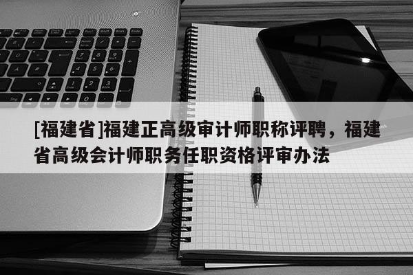 [福建省]福建正高級審計師職稱評聘，福建省高級會計師職務(wù)任職資格評審辦法