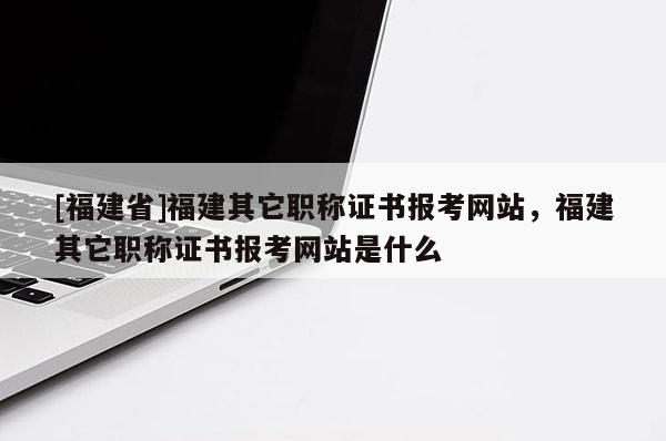 [福建省]福建其它職稱證書報考網(wǎng)站，福建其它職稱證書報考網(wǎng)站是什么