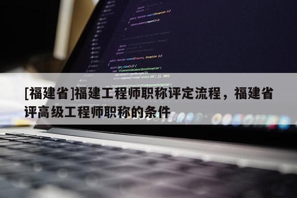 [福建省]福建工程師職稱評定流程，福建省評高級工程師職稱的條件