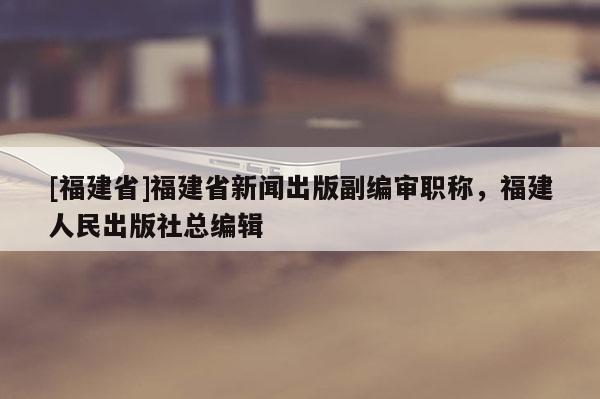 [福建省]福建省新聞出版副編審職稱，福建人民出版社總編輯