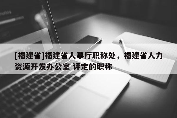 [福建省]福建省人事廳職稱處，福建省人力資源開(kāi)發(fā)辦公室 評(píng)定的職稱