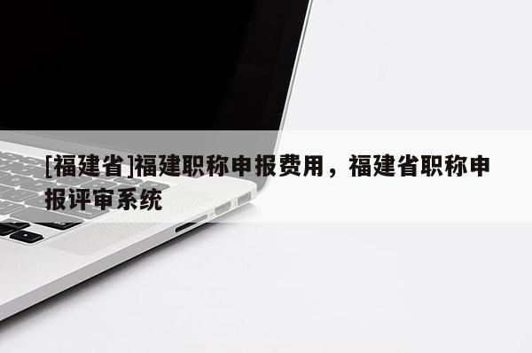 [福建省]福建職稱申報費用，福建省職稱申報評審系統(tǒng)