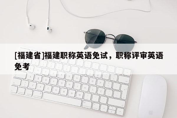 [福建省]福建職稱英語(yǔ)免試，職稱評(píng)審英語(yǔ)免考