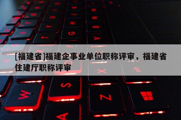 [福建省]福建企事業(yè)單位職稱評(píng)審，福建省住建廳職稱評(píng)審