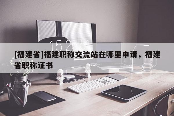 [福建省]福建職稱交流站在哪里申請(qǐng)，福建省職稱證書