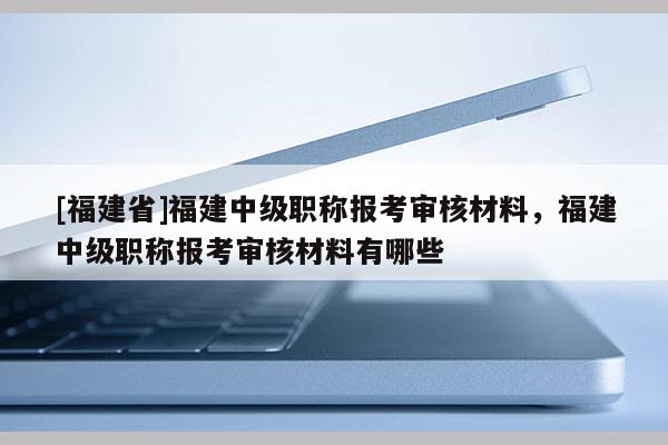 [福建省]福建中級(jí)職稱報(bào)考審核材料，福建中級(jí)職稱報(bào)考審核材料有哪些