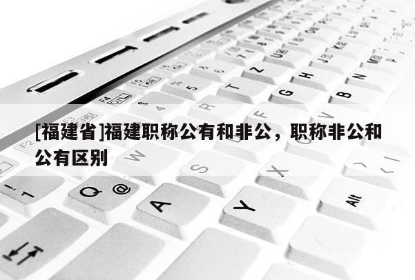 [福建省]福建職稱公有和非公，職稱非公和公有區(qū)別