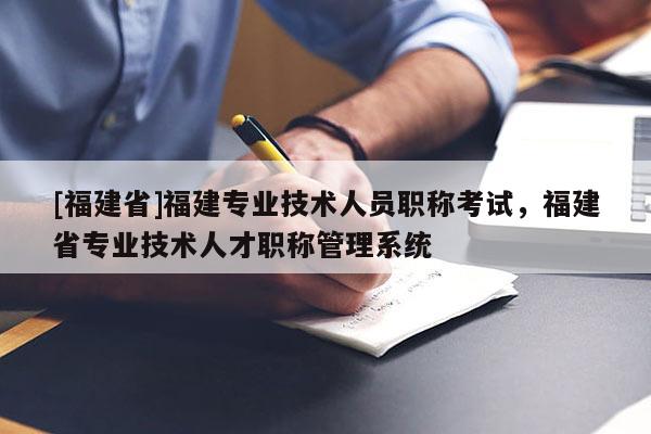 [福建省]福建專業(yè)技術(shù)人員職稱考試，福建省專業(yè)技術(shù)人才職稱管理系統(tǒng)