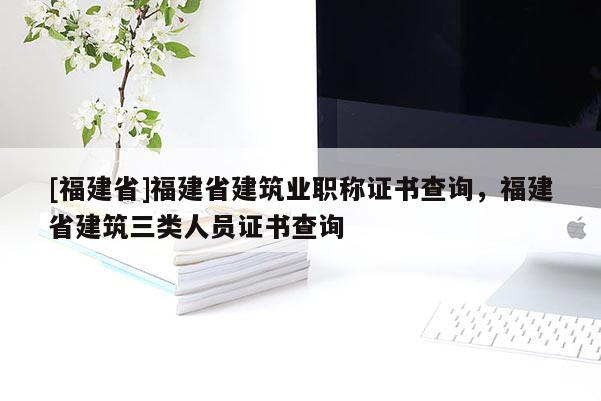 [福建省]福建省建筑業(yè)職稱證書查詢，福建省建筑三類人員證書查詢