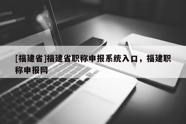 [福建省]福建省職稱申報系統(tǒng)入口，福建職稱申報網(wǎng)