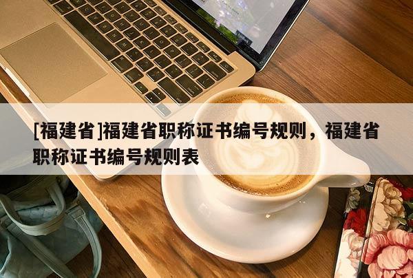 [福建省]福建省職稱證書編號規(guī)則，福建省職稱證書編號規(guī)則表