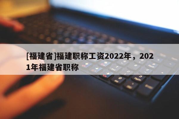 [福建省]福建職稱工資2022年，2021年福建省職稱