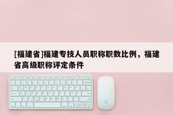 [福建省]福建專技人員職稱職數(shù)比例，福建省高級職稱評定條件