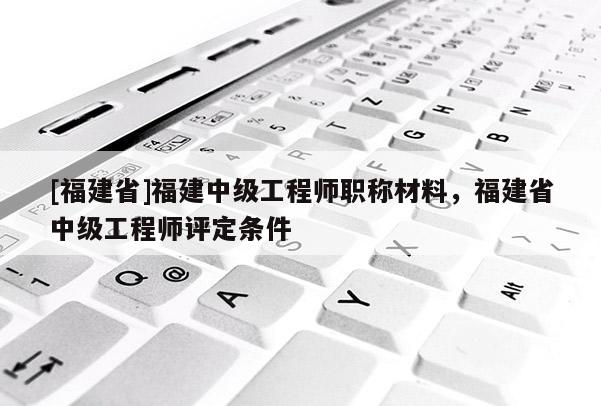 [福建省]福建中級(jí)工程師職稱材料，福建省中級(jí)工程師評(píng)定條件