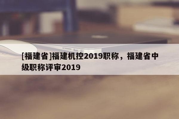 [福建省]福建機控2019職稱，福建省中級職稱評審2019