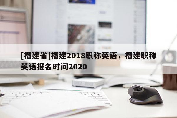 [福建省]福建2018職稱英語(yǔ)，福建職稱英語(yǔ)報(bào)名時(shí)間2020