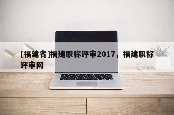 [福建省]福建職稱評(píng)審2017，福建職稱評(píng)審網(wǎng)