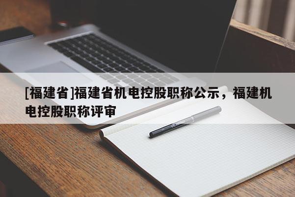 [福建省]福建省機(jī)電控股職稱公示，福建機(jī)電控股職稱評(píng)審