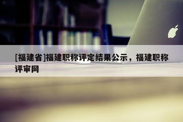 [福建省]福建職稱評(píng)定結(jié)果公示，福建職稱評(píng)審網(wǎng)