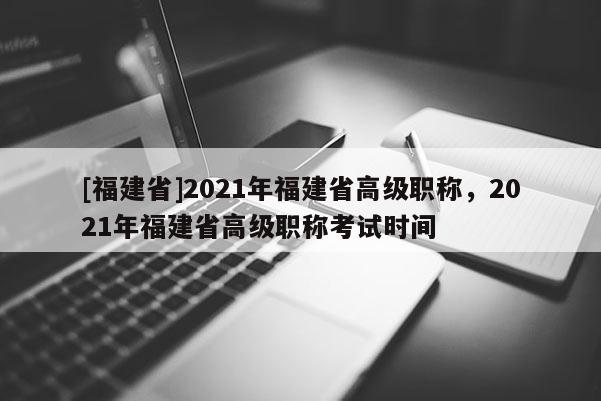 [福建省]2021年福建省高級職稱，2021年福建省高級職稱考試時(shí)間