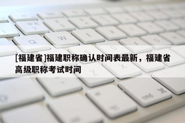 [福建省]福建職稱確認(rèn)時(shí)間表最新，福建省高級(jí)職稱考試時(shí)間