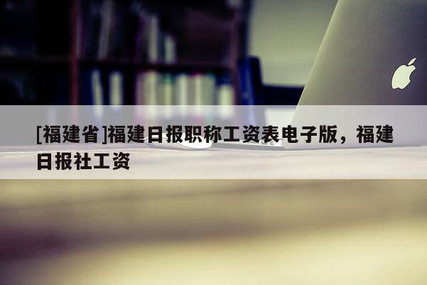 [福建省]福建日?qǐng)?bào)職稱工資表電子版，福建日?qǐng)?bào)社工資