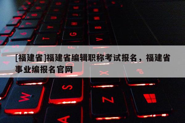 [福建省]福建省編輯職稱考試報名，福建省事業(yè)編報名官網(wǎng)