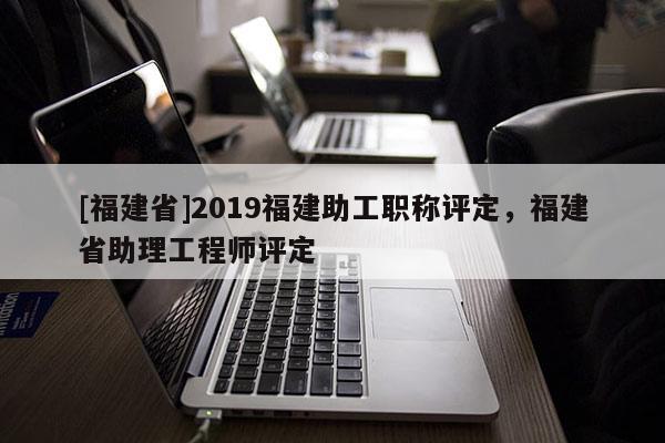 [福建省]2019福建助工職稱評定，福建省助理工程師評定