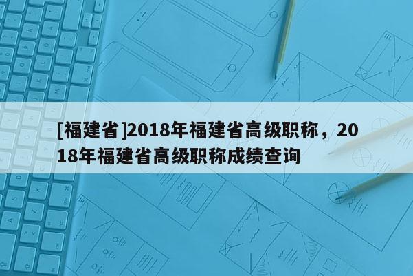 [福建省]2018年福建省高級(jí)職稱，2018年福建省高級(jí)職稱成績(jī)查詢