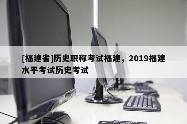 [福建省]歷史職稱考試福建，2019福建水平考試歷史考試