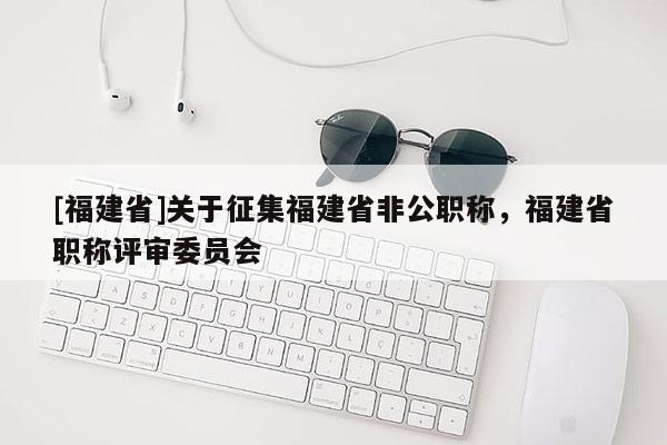 [福建省]關于征集福建省非公職稱，福建省職稱評審委員會