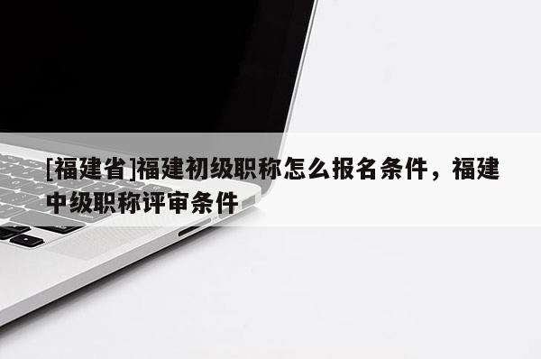 [福建省]福建初級職稱怎么報名條件，福建中級職稱評審條件