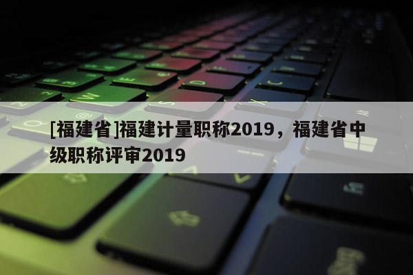 [福建省]福建計(jì)量職稱2019，福建省中級(jí)職稱評(píng)審2019