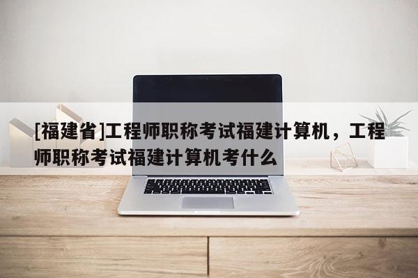 [福建省]工程師職稱考試福建計算機，工程師職稱考試福建計算機考什么