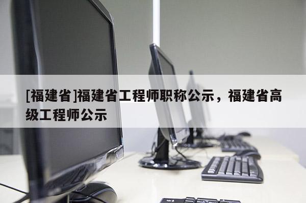 [福建省]福建省工程師職稱公示，福建省高級(jí)工程師公示