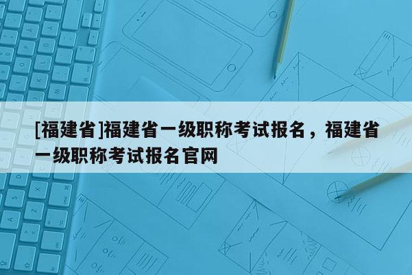 [福建省]福建省一級(jí)職稱考試報(bào)名，福建省一級(jí)職稱考試報(bào)名官網(wǎng)