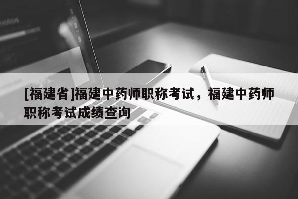 [福建省]福建中藥師職稱考試，福建中藥師職稱考試成績(jī)查詢