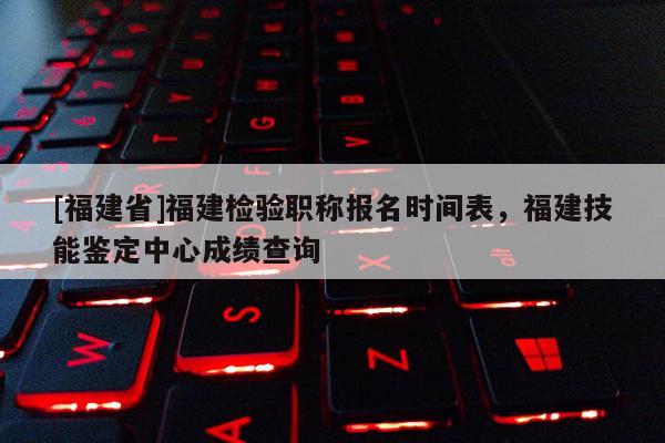 [福建省]福建檢驗職稱報名時間表，福建技能鑒定中心成績查詢