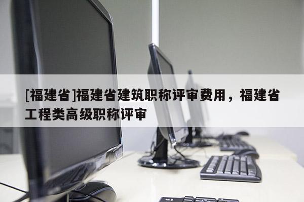 [福建省]福建省建筑職稱評(píng)審費(fèi)用，福建省工程類高級(jí)職稱評(píng)審