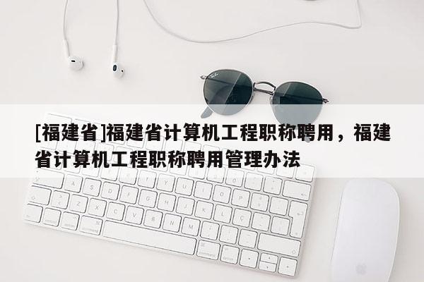 [福建省]福建省計算機工程職稱聘用，福建省計算機工程職稱聘用管理辦法