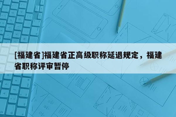 [福建省]福建省正高級(jí)職稱延退規(guī)定，福建省職稱評(píng)審暫停