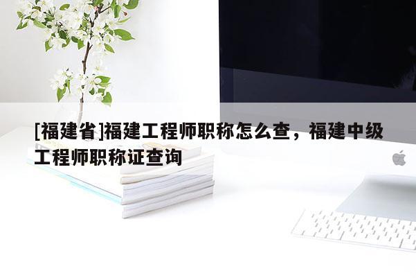 [福建省]福建工程師職稱怎么查，福建中級(jí)工程師職稱證查詢