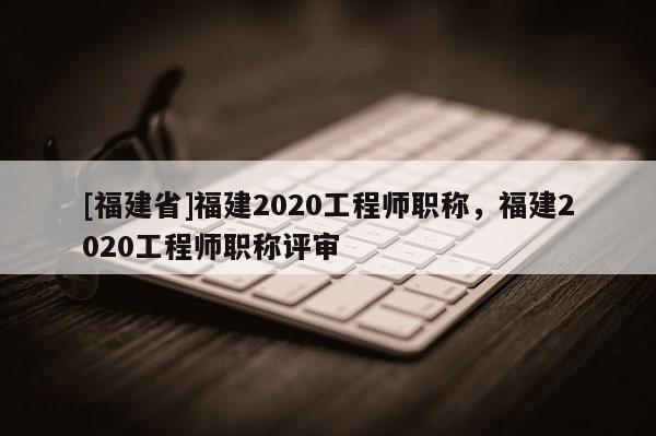 [福建省]福建2020工程師職稱，福建2020工程師職稱評審