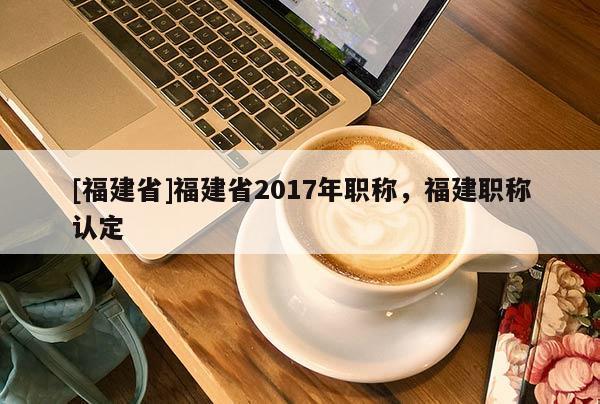 [福建省]福建省2017年職稱，福建職稱認(rèn)定