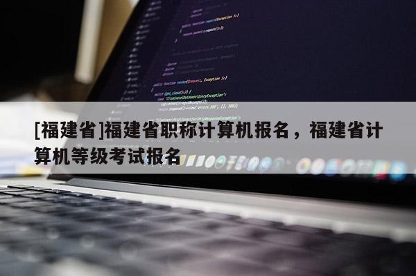 [福建省]福建省職稱計算機報名，福建省計算機等級考試報名