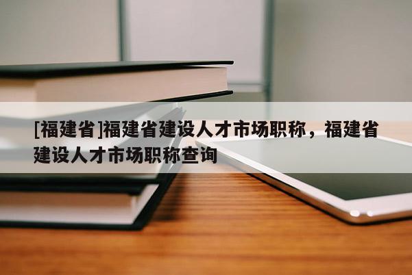 [福建省]福建省建設(shè)人才市場職稱，福建省建設(shè)人才市場職稱查詢