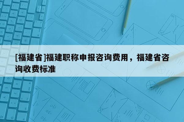 [福建省]福建職稱申報(bào)咨詢費(fèi)用，福建省咨詢收費(fèi)標(biāo)準(zhǔn)